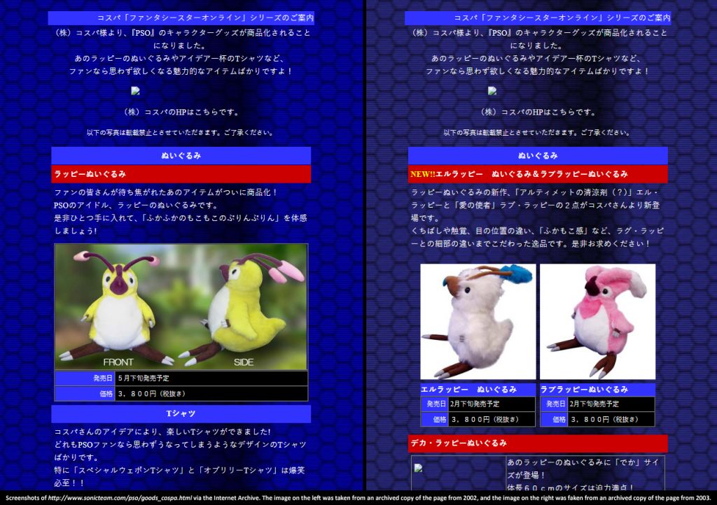 Images of the Rag Rappy, El Rappy, and Love Rappy plushes from Sonic Team's website circa 2002 and 2003.

First Screenshot:

ぬいぐるみ
ラッピーぬいぐるみ
ファンの皆さんが待ち焦がれたあのアイテムがついに商品化！
PSOのアイドル、ラッピーのぬいぐるみです。
是非ひとつ手に入れて、「ふかふかのもこもこのぷりんぷりん」を体感しましょう!

発売日
５月下旬発売予定
価格
３，８００円（税抜き）

Second Screenshot: 

ぬいぐるみ
NEW!!エルラッピー　ぬいぐるみ＆ラブラッピーぬいぐるみ
ラッピーぬいぐるみの新作、「アルティメットの清涼剤（？）」エル・ラッピーと「愛の使者」ラブ・ラッピーの２点がコスパさんより新登場です。
くちばしや触覚、目の位置の違い、「ふかもこ感」など、ラグ・ラッピーとの細部の違いまでこだわった逸品です。是非お求めください！
 
	
エルラッピー　ぬいぐるみ　
発売日
2月下旬発売予定
価格
３，８００円（税抜き）
ラブラッピーぬいぐるみ　　
発売日
2月下旬発売予定
価格
３，８００円（税抜き）
